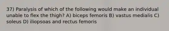 37) Paralysis of which of the following would make an individual unable to flex the thigh? A) biceps femoris B) vastus medialis C) soleus D) iliopsoas and rectus femoris