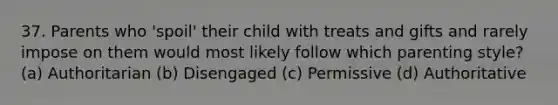 37. Parents who 'spoil' their child with treats and gifts and rarely impose on them would most likely follow which parenting style? (a) Authoritarian (b) Disengaged (c) Permissive (d) Authoritative