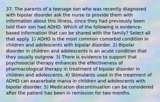 37. The parents of a teenage son who was recently diagnosed with bipolar disorder ask the nurse to provide them with information about this illness, since they had previously been told their son had ADHD. Which of the following is evidence-based information that can be shared with the family? Select all that apply. 1) ADHD is the most common comorbid condition in children and adolescents with bipolar disorder. 2) Bipolar disorder in children and adolescents is an acute condition that they usually outgrow. 3) There is evidence to support that psychosocial therapy enhances the effectiveness of pharmacological therapy in treatment of bipolar disorder in children and adolescents. 4) Stimulants used in the treatment of ADHD can exacerbate mania in children and adolescents with bipolar disorder. 5) Medication discontinuation can be considered after the patient has been in remission for two months.