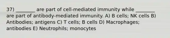 37) ________ are part of cell-mediated immunity while ________ are part of antibody-mediated immunity. A) B cells; NK cells B) Antibodies; antigens C) T cells; B cells D) Macrophages; antibodies E) Neutrophils; monocytes