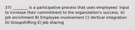 37) ________ is a participative process that uses employees' input to increase their commitment to the organization's success. A) Job enrichment B) Employee involvement C) Vertical integration D) Groupshifting E) Job sharing