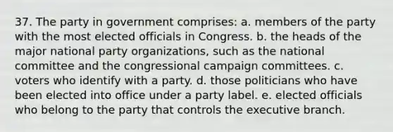 37. The party in government comprises: a. members of the party with the most elected officials in Congress. b. the heads of the major national party organizations, such as the national committee and the congressional campaign committees. c. voters who identify with a party. d. those politicians who have been elected into office under a party label. e. elected officials who belong to the party that controls the executive branch.