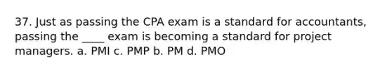 37. Just as passing the CPA exam is a standard for accountants, passing the ____ exam is becoming a standard for project managers. a. PMI c. PMP b. PM d. PMO