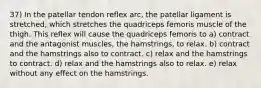 37) In the patellar tendon reflex arc, the patellar ligament is stretched, which stretches the quadriceps femoris muscle of the thigh. This reflex will cause the quadriceps femoris to a) contract and the antagonist muscles, the hamstrings, to relax. b) contract and the hamstrings also to contract. c) relax and the hamstrings to contract. d) relax and the hamstrings also to relax. e) relax without any effect on the hamstrings.