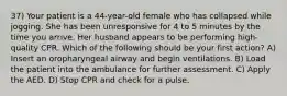 37) Your patient is a 44-year-old female who has collapsed while jogging. She has been unresponsive for 4 to 5 minutes by the time you arrive. Her husband appears to be performing high-quality CPR. Which of the following should be your first action? A) Insert an oropharyngeal airway and begin ventilations. B) Load the patient into the ambulance for further assessment. C) Apply the AED. D) Stop CPR and check for a pulse.