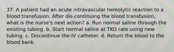 37. A patient had an acute intravascular hemolytic reaction to a blood transfusion. After dis-continuing the blood transfusion, what is the nurse's next action? a. Run normal saline through the existing tubing. b. Start normal saline at TKO rate using new tubing. c. Discontinue the IV catheter. d. Return the blood to the blood bank.