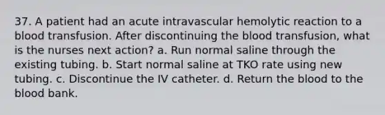 37. A patient had an acute intravascular hemolytic reaction to a blood transfusion. After discontinuing the blood transfusion, what is the nurses next action? a. Run normal saline through the existing tubing. b. Start normal saline at TKO rate using new tubing. c. Discontinue the IV catheter. d. Return the blood to the blood bank.