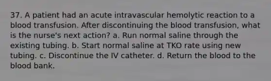 37. A patient had an acute intravascular hemolytic reaction to a blood transfusion. After discontinuing the blood transfusion, what is the nurse's next action? a. Run normal saline through the existing tubing. b. Start normal saline at TKO rate using new tubing. c. Discontinue the IV catheter. d. Return the blood to the blood bank.