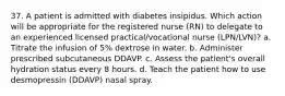 37. A patient is admitted with diabetes insipidus. Which action will be appropriate for the registered nurse (RN) to delegate to an experienced licensed practical/vocational nurse (LPN/LVN)? a. Titrate the infusion of 5% dextrose in water. b. Administer prescribed subcutaneous DDAVP. c. Assess the patient's overall hydration status every 8 hours. d. Teach the patient how to use desmopressin (DDAVP) nasal spray.