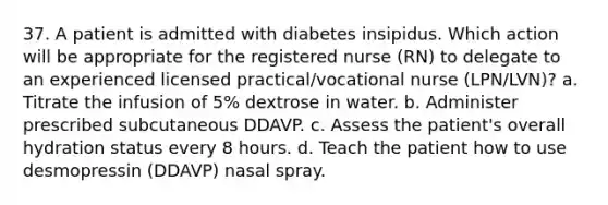 37. A patient is admitted with diabetes insipidus. Which action will be appropriate for the registered nurse (RN) to delegate to an experienced licensed practical/vocational nurse (LPN/LVN)? a. Titrate the infusion of 5% dextrose in water. b. Administer prescribed subcutaneous DDAVP. c. Assess the patient's overall hydration status every 8 hours. d. Teach the patient how to use desmopressin (DDAVP) nasal spray.