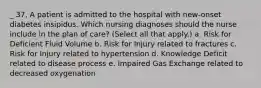 _ 37. A patient is admitted to the hospital with new-onset diabetes insipidus. Which nursing diagnoses should the nurse include in the plan of care? (Select all that apply.) a. Risk for Deficient Fluid Volume b. Risk for Injury related to fractures c. Risk for Injury related to hypertension d. Knowledge Deficit related to disease process e. Impaired Gas Exchange related to decreased oxygenation