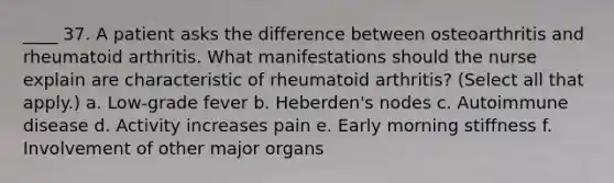 ____ 37. A patient asks the difference between osteoarthritis and rheumatoid arthritis. What manifestations should the nurse explain are characteristic of rheumatoid arthritis? (Select all that apply.) a. Low-grade fever b. Heberden's nodes c. Autoimmune disease d. Activity increases pain e. Early morning stiffness f. Involvement of other major organs