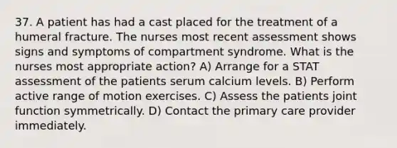 37. A patient has had a cast placed for the treatment of a humeral fracture. The nurses most recent assessment shows signs and symptoms of compartment syndrome. What is the nurses most appropriate action? A) Arrange for a STAT assessment of the patients serum calcium levels. B) Perform active range of motion exercises. C) Assess the patients joint function symmetrically. D) Contact the primary care provider immediately.