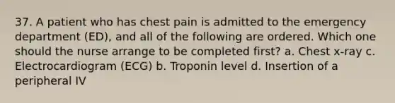 37. A patient who has chest pain is admitted to the emergency department (ED), and all of the following are ordered. Which one should the nurse arrange to be completed first? a. Chest x-ray c. Electrocardiogram (ECG) b. Troponin level d. Insertion of a peripheral IV