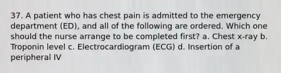 37. A patient who has chest pain is admitted to the emergency department (ED), and all of the following are ordered. Which one should the nurse arrange to be completed first? a. Chest x-ray b. Troponin level c. Electrocardiogram (ECG) d. Insertion of a peripheral IV