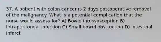 37. A patient with colon cancer is 2 days postoperative removal of the malignancy. What is a potential complication that the nurse would assess for? A) Bowel intussusception B) Intraperitoneal infection C) Small bowel obstruction D) Intestinal infarct