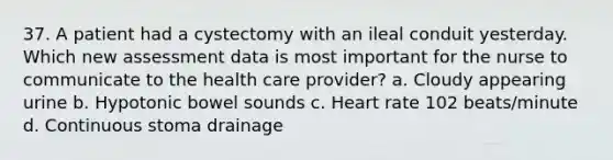 37. A patient had a cystectomy with an ileal conduit yesterday. Which new assessment data is most important for the nurse to communicate to the health care provider? a. Cloudy appearing urine b. Hypotonic bowel sounds c. Heart rate 102 beats/minute d. Continuous stoma drainage