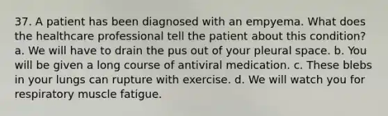 37. A patient has been diagnosed with an empyema. What does the healthcare professional tell the patient about this condition? a. We will have to drain the pus out of your pleural space. b. You will be given a long course of antiviral medication. c. These blebs in your lungs can rupture with exercise. d. We will watch you for respiratory muscle fatigue.