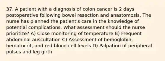 37. A patient with a diagnosis of colon cancer is 2 days postoperative following bowel resection and anastomosis. The nurse has planned the patient's care in the knowledge of potential complications. What assessment should the nurse prioritize? A) Close monitoring of temperature B) Frequent abdominal auscultation C) Assessment of hemoglobin, hematocrit, and red blood cell levels D) Palpation of peripheral pulses and leg girth