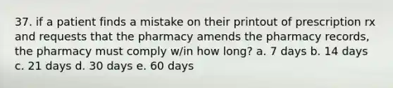 37. if a patient finds a mistake on their printout of prescription rx and requests that the pharmacy amends the pharmacy records, the pharmacy must comply w/in how long? a. 7 days b. 14 days c. 21 days d. 30 days e. 60 days