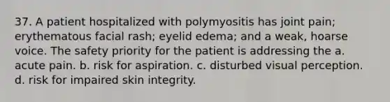 37. A patient hospitalized with polymyositis has joint pain; erythematous facial rash; eyelid edema; and a weak, hoarse voice. The safety priority for the patient is addressing the a. acute pain. b. risk for aspiration. c. disturbed visual perception. d. risk for impaired skin integrity.