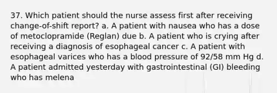 37. Which patient should the nurse assess first after receiving change-of-shift report? a. A patient with nausea who has a dose of metoclopramide (Reglan) due b. A patient who is crying after receiving a diagnosis of esophageal cancer c. A patient with esophageal varices who has a blood pressure of 92/58 mm Hg d. A patient admitted yesterday with gastrointestinal (GI) bleeding who has melena