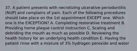 37. A patient presents with necrotizing ulcerative periodontitis (NUP) and complains of pain. Each of the following procedures should take place on the 1st appointment EXCEPT one. Which one is the EXCEPTION? A. Completing restorative treatment B. Providing home plaque control instruction C. Scaling and debriding the mouth as much as possible D. Reviewing the health history for an underlying health condition E. Having the patient rinse with a mixture of 3% hydrogen peroxide and water