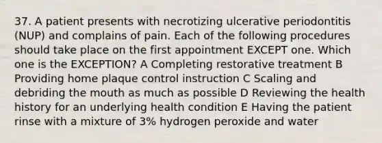 37. A patient presents with necrotizing ulcerative periodontitis (NUP) and complains of pain. Each of the following procedures should take place on the first appointment EXCEPT one. Which one is the EXCEPTION? A Completing restorative treatment B Providing home plaque control instruction C Scaling and debriding the mouth as much as possible D Reviewing the health history for an underlying health condition E Having the patient rinse with a mixture of 3% hydrogen peroxide and water