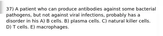 37) A patient who can produce antibodies against some bacterial pathogens, but not against viral infections, probably has a disorder in his A) B cells. B) plasma cells. C) natural killer cells. D) T cells. E) macrophages.