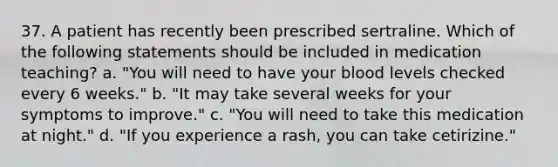 37. A patient has recently been prescribed sertraline. Which of the following statements should be included in medication teaching? a. "You will need to have your blood levels checked every 6 weeks." b. "It may take several weeks for your symptoms to improve." c. "You will need to take this medication at night." d. "If you experience a rash, you can take cetirizine."