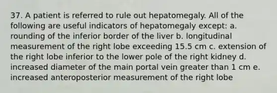 37. A patient is referred to rule out hepatomegaly. All of the following are useful indicators of hepatomegaly except: a. rounding of the inferior border of the liver b. longitudinal measurement of the right lobe exceeding 15.5 cm c. extension of the right lobe inferior to the lower pole of the right kidney d. increased diameter of the main portal vein greater than 1 cm e. increased anteroposterior measurement of the right lobe