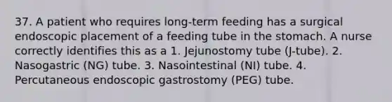 37. A patient who requires long-term feeding has a surgical endoscopic placement of a feeding tube in the stomach. A nurse correctly identifies this as a 1. Jejunostomy tube (J-tube). 2. Nasogastric (NG) tube. 3. Nasointestinal (NI) tube. 4. Percutaneous endoscopic gastrostomy (PEG) tube.