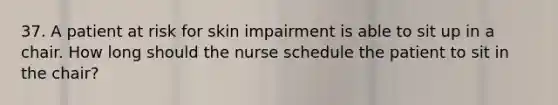 37. A patient at risk for skin impairment is able to sit up in a chair. How long should the nurse schedule the patient to sit in the chair?