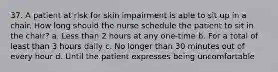 37. A patient at risk for skin impairment is able to sit up in a chair. How long should the nurse schedule the patient to sit in the chair? a. Less than 2 hours at any one-time b. For a total of least than 3 hours daily c. No longer than 30 minutes out of every hour d. Until the patient expresses being uncomfortable