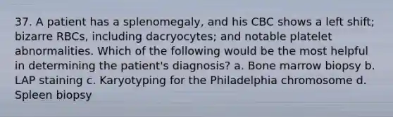 37. A patient has a splenomegaly, and his CBC shows a left shift; bizarre RBCs, including dacryocytes; and notable platelet abnormalities. Which of the following would be the most helpful in determining the patient's diagnosis? a. Bone marrow biopsy b. LAP staining c. Karyotyping for the Philadelphia chromosome d. Spleen biopsy