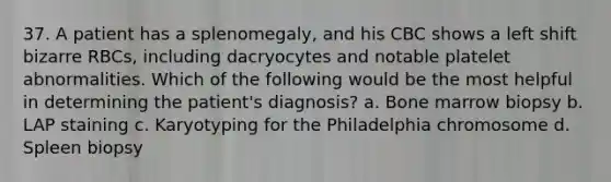 37. A patient has a splenomegaly, and his CBC shows a left shift bizarre RBCs, including dacryocytes and notable platelet abnormalities. Which of the following would be the most helpful in determining the patient's diagnosis? a. Bone marrow biopsy b. LAP staining c. Karyotyping for the Philadelphia chromosome d. Spleen biopsy