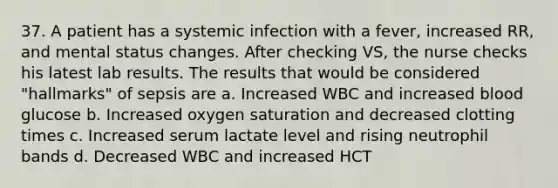 37. A patient has a systemic infection with a fever, increased RR, and mental status changes. After checking VS, the nurse checks his latest lab results. The results that would be considered "hallmarks" of sepsis are a. Increased WBC and increased blood glucose b. Increased oxygen saturation and decreased clotting times c. Increased serum lactate level and rising neutrophil bands d. Decreased WBC and increased HCT