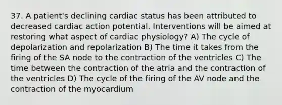 37. A patient's declining cardiac status has been attributed to decreased cardiac action potential. Interventions will be aimed at restoring what aspect of cardiac physiology? A) The cycle of depolarization and repolarization B) The time it takes from the firing of the SA node to the contraction of the ventricles C) The time between the contraction of the atria and the contraction of the ventricles D) The cycle of the firing of the AV node and the contraction of the myocardium