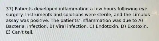 37) Patients developed inflammation a few hours following eye surgery. Instruments and solutions were sterile, and the Limulus assay was positive. The patients' inflammation was due to A) Bacterial infection. B) Viral infection. C) Endotoxin. D) Exotoxin. E) Can't tell.