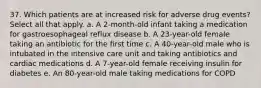 37. Which patients are at increased risk for adverse drug events? Select all that apply. a. A 2-month-old infant taking a medication for gastroesophageal reflux disease b. A 23-year-old female taking an antibiotic for the first time c. A 40-year-old male who is intubated in the intensive care unit and taking antibiotics and cardiac medications d. A 7-year-old female receiving insulin for diabetes e. An 80-year-old male taking medications for COPD