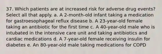 37. Which patients are at increased risk for adverse drug events? Select all that apply. a. A 2-month-old infant taking a medication for gastroesophageal reflux disease b. A 23-year-old female taking an antibiotic for the first time c. A 40-year-old male who is intubated in the intensive care unit and taking antibiotics and cardiac medications d. A 7-year-old female receiving insulin for diabetes e. An 80-year-old male taking medications for COPD