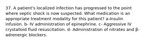 37. A patient's localized infection has progressed to the point where septic shock is now suspected. What medication is an appropriate treatment modality for this patient? a-Insulin infusion. b- IV administration of epinephrine. c- Aggressive IV crystalloid fluid resuscitation. d- Administration of nitrates and β-adrenergic blockers.