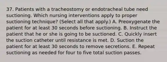 37. Patients with a tracheostomy or endotracheal tube need suctioning. Which nursing interventions apply to proper suctioning technique? (Select all that apply.) A. Preoxygenate the patient for at least 30 seconds before suctioning. B. Instruct the patient that he or she is going to be suctioned. C. Quickly insert the suction catheter until resistance is met. D. Suction the patient for at least 30 seconds to remove secretions. E. Repeat suctioning as needed for four to five total suction passes.