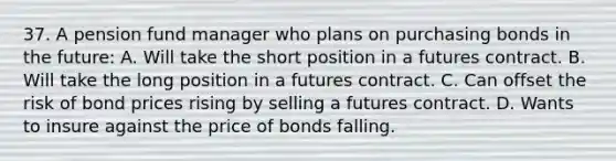 37. A pension fund manager who plans on purchasing bonds in the future: A. Will take the short position in a futures contract. B. Will take the long position in a futures contract. C. Can offset the risk of bond prices rising by selling a futures contract. D. Wants to insure against the price of bonds falling.