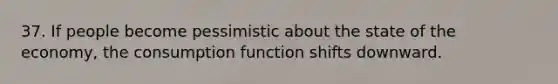 37. If people become pessimistic about the state of the economy, the consumption function shifts downward.
