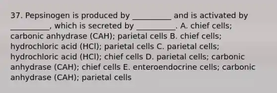 37. Pepsinogen is produced by __________ and is activated by __________, which is secreted by __________. A. chief cells; carbonic anhydrase (CAH); parietal cells B. chief cells; hydrochloric acid (HCl); parietal cells C. parietal cells; hydrochloric acid (HCl); chief cells D. parietal cells; carbonic anhydrase (CAH); chief cells E. enteroendocrine cells; carbonic anhydrase (CAH); parietal cells