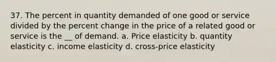 37. The percent in quantity demanded of one good or service divided by the percent change in the price of a related good or service is the __ of demand. a. Price elasticity b. quantity elasticity c. income elasticity d. cross-price elasticity