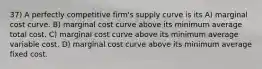 37) A perfectly competitive firm's supply curve is its A) marginal cost curve. B) marginal cost curve above its minimum average total cost. C) marginal cost curve above its minimum average variable cost. D) marginal cost curve above its minimum average fixed cost.