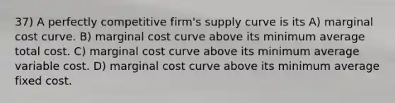 37) A perfectly competitive firm's supply curve is its A) marginal cost curve. B) marginal cost curve above its minimum average total cost. C) marginal cost curve above its minimum average variable cost. D) marginal cost curve above its minimum average fixed cost.