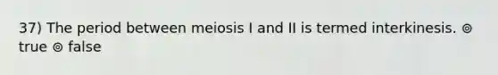 37) The period between meiosis I and II is termed interkinesis. ⊚ true ⊚ false